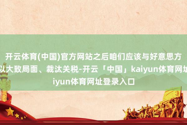 开云体育(中国)官方网站之后咱们应该与好意思方进行筹议以大致局面、裁汰关税-开云「中国」kaiyun体育网址登录入口