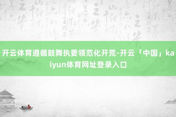 开云体育遵循鼓舞执要领范化开荒-开云「中国」kaiyun体育网址登录入口