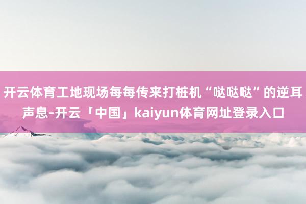 开云体育工地现场每每传来打桩机“哒哒哒”的逆耳声息-开云「中国」kaiyun体育网址登录入口