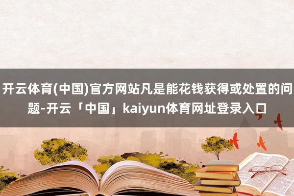 开云体育(中国)官方网站凡是能花钱获得或处置的问题-开云「中国」kaiyun体育网址登录入口