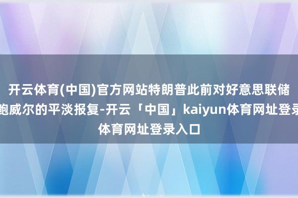 开云体育(中国)官方网站特朗普此前对好意思联储主席鲍威尔的平淡报复-开云「中国」kaiyun体育网址登录入口