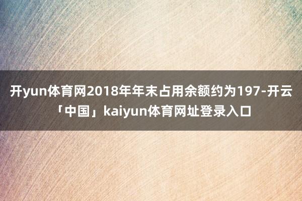 开yun体育网2018年年末占用余额约为197-开云「中国」kaiyun体育网址登录入口