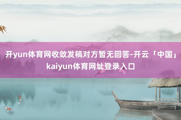 开yun体育网收敛发稿对方暂无回答-开云「中国」kaiyun体育网址登录入口