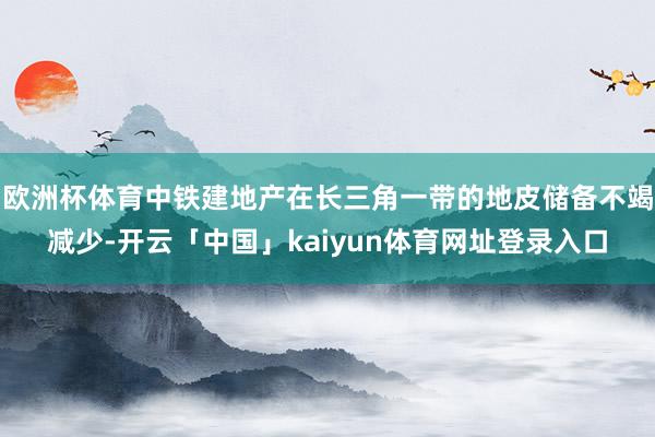 欧洲杯体育中铁建地产在长三角一带的地皮储备不竭减少-开云「中国」kaiyun体育网址登录入口