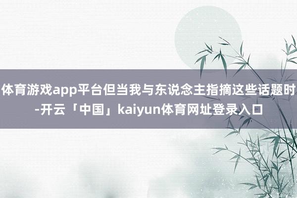 体育游戏app平台但当我与东说念主指摘这些话题时-开云「中国」kaiyun体育网址登录入口