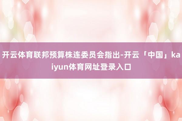 开云体育联邦预算株连委员会指出-开云「中国」kaiyun体育网址登录入口