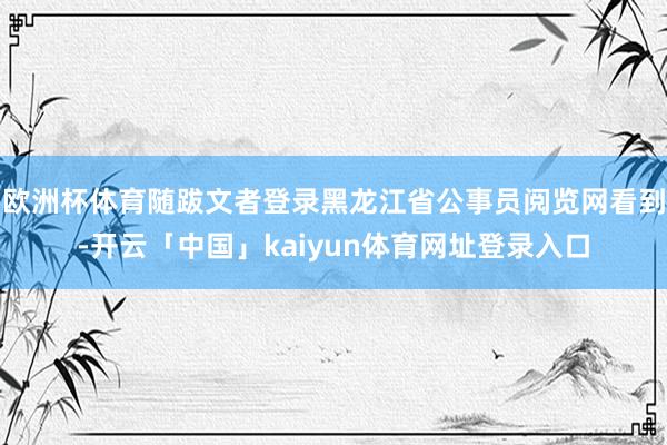 欧洲杯体育随跋文者登录黑龙江省公事员阅览网看到-开云「中国」kaiyun体育网址登录入口
