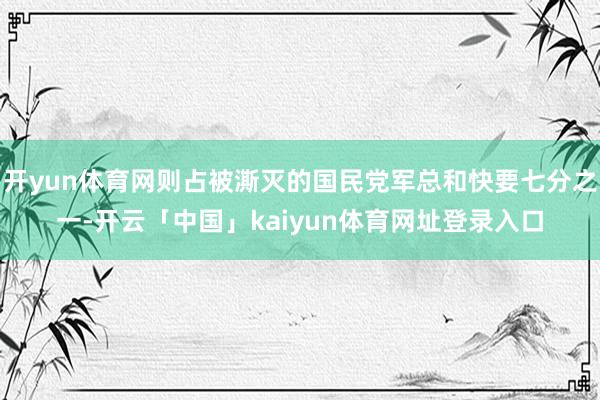 开yun体育网则占被澌灭的国民党军总和快要七分之一-开云「中国」kaiyun体育网址登录入口