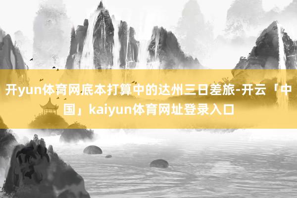 开yun体育网底本打算中的达州三日差旅-开云「中国」kaiyun体育网址登录入口