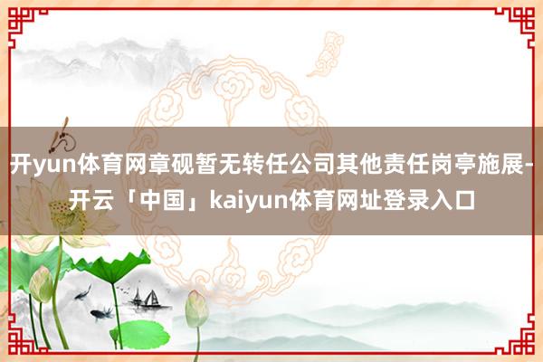 开yun体育网章砚暂无转任公司其他责任岗亭施展-开云「中国」kaiyun体育网址登录入口