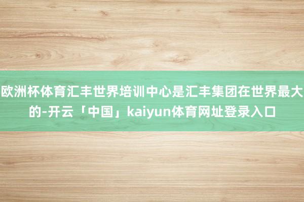 欧洲杯体育汇丰世界培训中心是汇丰集团在世界最大的-开云「中国」kaiyun体育网址登录入口