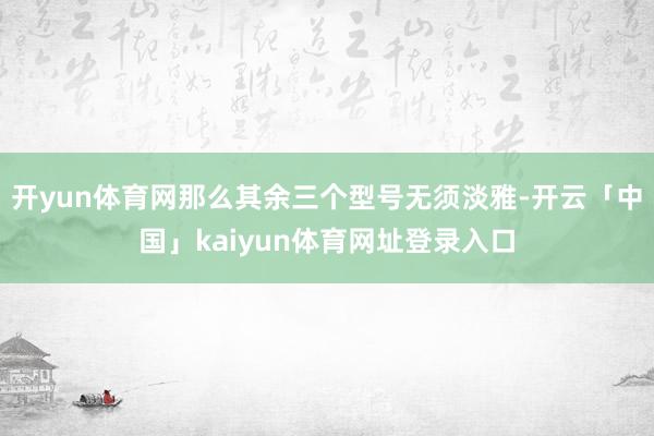 开yun体育网那么其余三个型号无须淡雅-开云「中国」kaiyun体育网址登录入口
