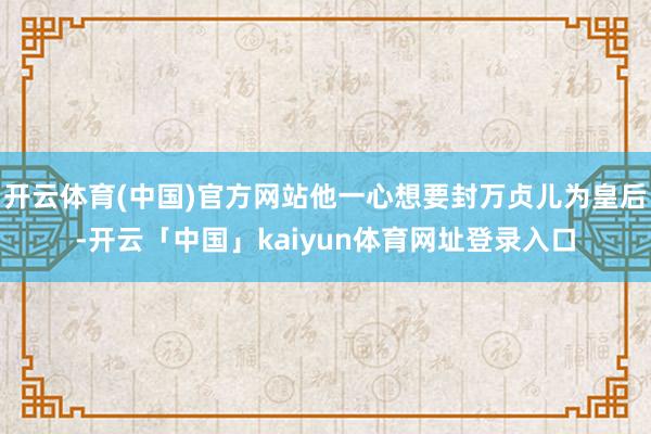 开云体育(中国)官方网站他一心想要封万贞儿为皇后-开云「中国」kaiyun体育网址登录入口