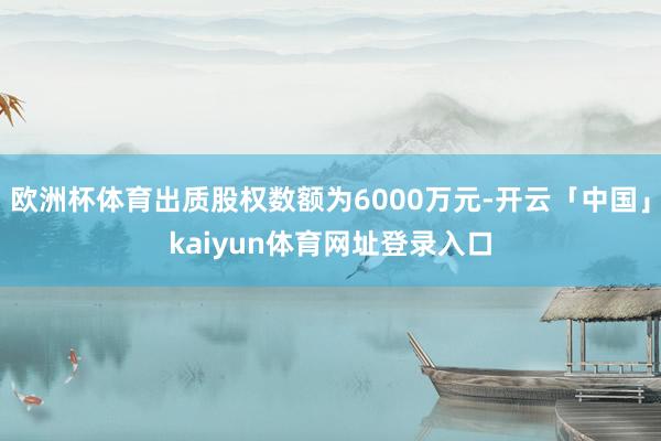 欧洲杯体育出质股权数额为6000万元-开云「中国」kaiyun体育网址登录入口