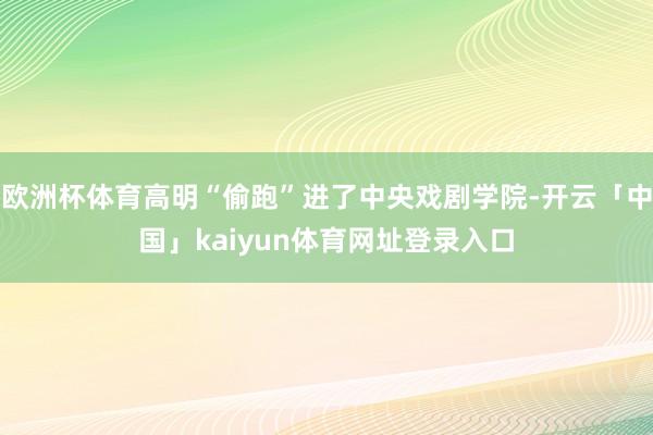 欧洲杯体育高明“偷跑”进了中央戏剧学院-开云「中国」kaiyun体育网址登录入口