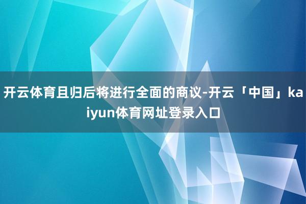 开云体育且归后将进行全面的商议-开云「中国」kaiyun体育网址登录入口