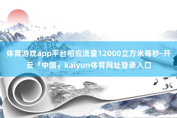 体育游戏app平台相应流量12000立方米每秒-开云「中国」kaiyun体育网址登录入口