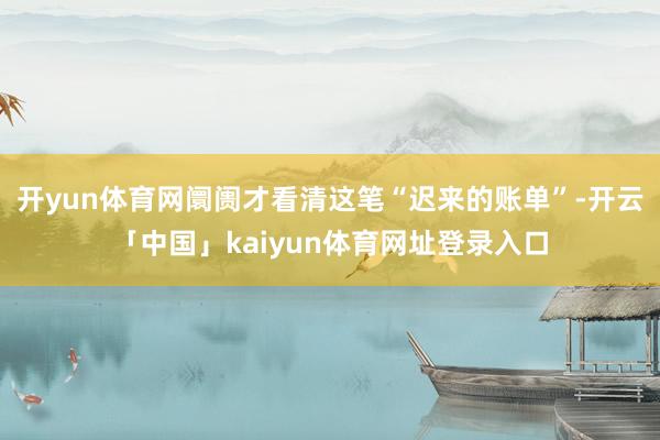 开yun体育网阛阓才看清这笔“迟来的账单”-开云「中国」kaiyun体育网址登录入口