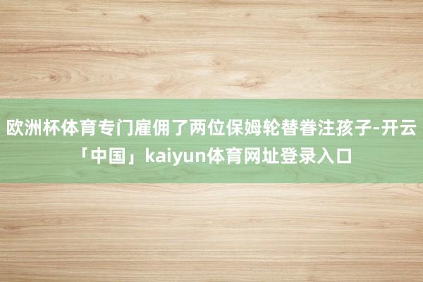 欧洲杯体育专门雇佣了两位保姆轮替眷注孩子-开云「中国」kaiyun体育网址登录入口