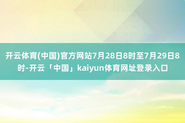 开云体育(中国)官方网站7月28日8时至7月29日8时-开云「中国」kaiyun体育网址登录入口