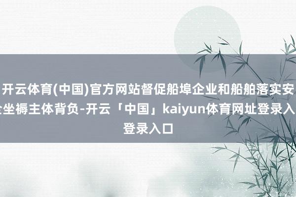 开云体育(中国)官方网站督促船埠企业和船舶落实安全坐褥主体背负-开云「中国」kaiyun体育网址登录入口
