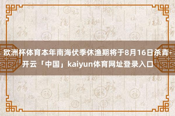 欧洲杯体育本年南海伏季休渔期将于8月16日杀青-开云「中国」kaiyun体育网址登录入口