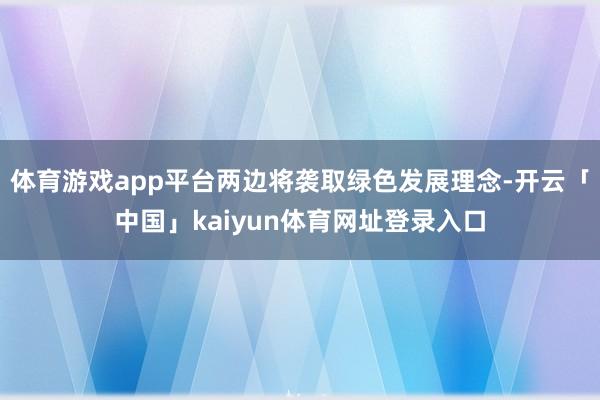 体育游戏app平台两边将袭取绿色发展理念-开云「中国」kaiyun体育网址登录入口