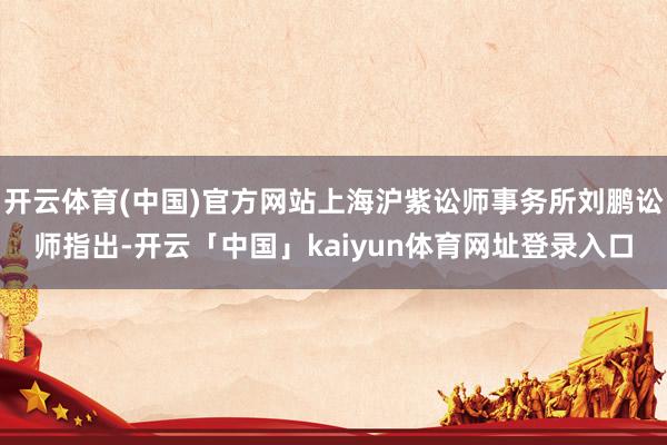 开云体育(中国)官方网站上海沪紫讼师事务所刘鹏讼师指出-开云「中国」kaiyun体育网址登录入口