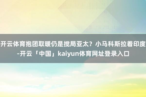 开云体育抱团取暖仍是搅局亚太？小马科斯拉着印度-开云「中国」kaiyun体育网址登录入口