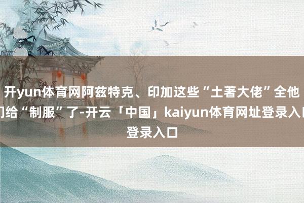 开yun体育网阿兹特克、印加这些“土著大佬”全他们给“制服”了-开云「中国」kaiyun体育网址登录入口