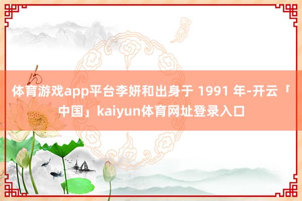 体育游戏app平台李妍和出身于 1991 年-开云「中国」kaiyun体育网址登录入口