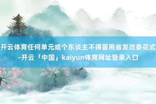 开云体育任何单元或个东谈主不得冒用省发改委花式-开云「中国」kaiyun体育网址登录入口