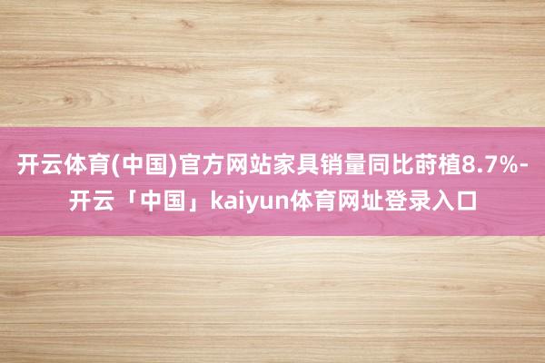 开云体育(中国)官方网站家具销量同比莳植8.7%-开云「中国」kaiyun体育网址登录入口