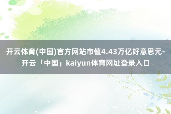 开云体育(中国)官方网站市值4.43万亿好意思元-开云「中国」kaiyun体育网址登录入口