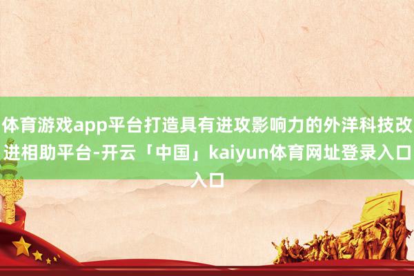体育游戏app平台打造具有进攻影响力的外洋科技改进相助平台-开云「中国」kaiyun体育网址登录入口