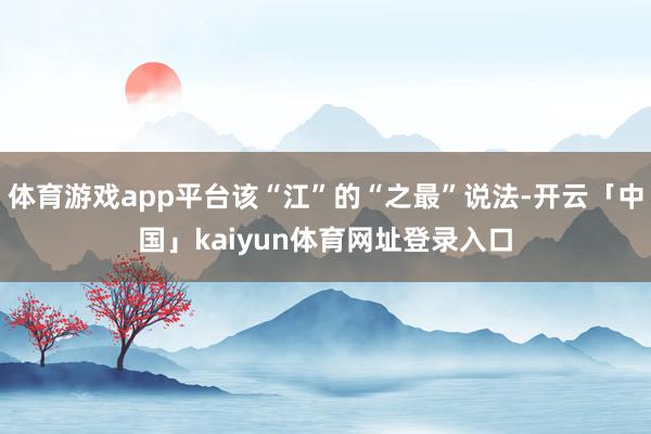 体育游戏app平台该“江”的“之最”说法-开云「中国」kaiyun体育网址登录入口