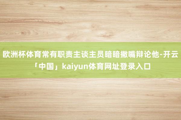 欧洲杯体育常有职责主谈主员暗暗撇嘴辩论他-开云「中国」kaiyun体育网址登录入口