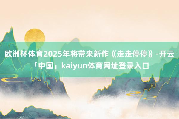 欧洲杯体育2025年将带来新作《走走停停》-开云「中国」kaiyun体育网址登录入口