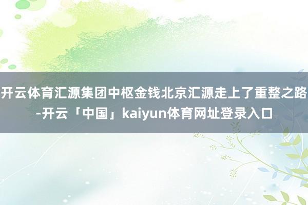 开云体育汇源集团中枢金钱北京汇源走上了重整之路-开云「中国」kaiyun体育网址登录入口