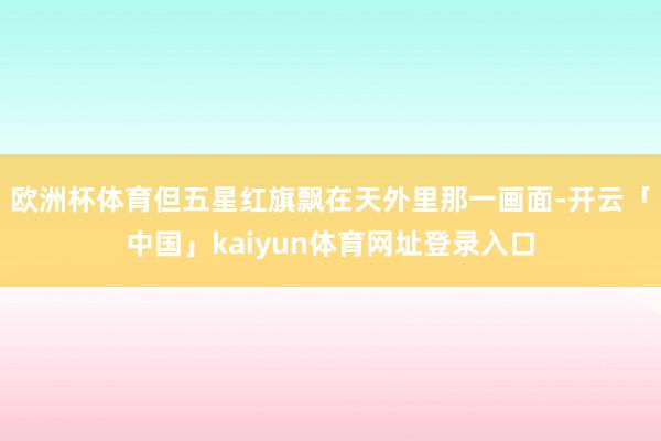 欧洲杯体育但五星红旗飘在天外里那一画面-开云「中国」kaiyun体育网址登录入口