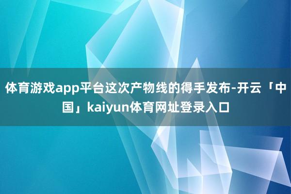 体育游戏app平台这次产物线的得手发布-开云「中国」kaiyun体育网址登录入口