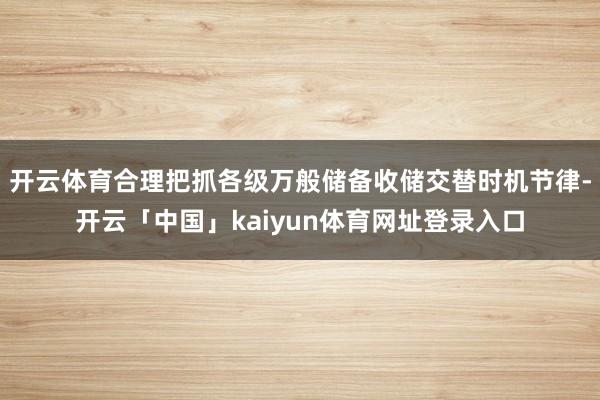 开云体育合理把抓各级万般储备收储交替时机节律-开云「中国」kaiyun体育网址登录入口