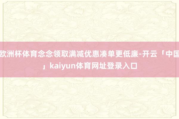 欧洲杯体育念念领取满减优惠凑单更低廉-开云「中国」kaiyun体育网址登录入口