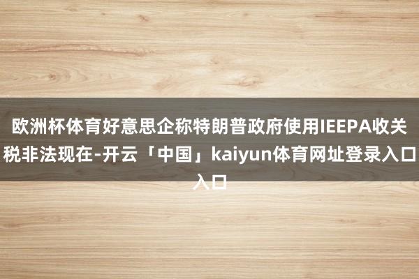 欧洲杯体育好意思企称特朗普政府使用IEEPA收关税非法现在-开云「中国」kaiyun体育网址登录入口