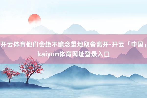 开云体育他们会绝不瞻念望地取舍离开-开云「中国」kaiyun体育网址登录入口