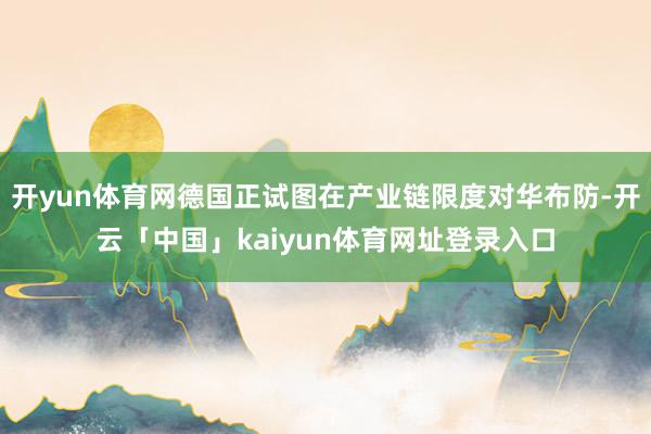 开yun体育网德国正试图在产业链限度对华布防-开云「中国」kaiyun体育网址登录入口