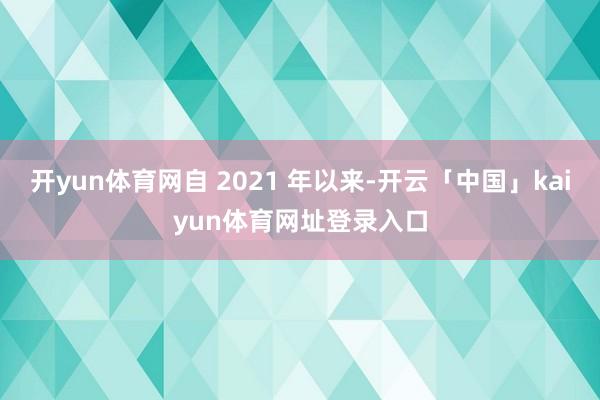 开yun体育网自 2021 年以来-开云「中国」kaiyun体育网址登录入口