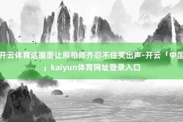 开云体育这画面让照相师齐忍不住笑出声-开云「中国」kaiyun体育网址登录入口