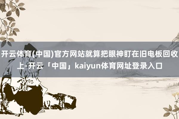 开云体育(中国)官方网站就算把眼神盯在旧电板回收上-开云「中国」kaiyun体育网址登录入口
