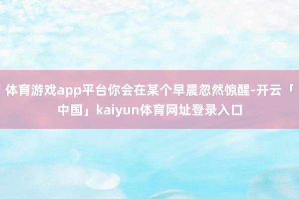 体育游戏app平台你会在某个早晨忽然惊醒-开云「中国」kaiyun体育网址登录入口